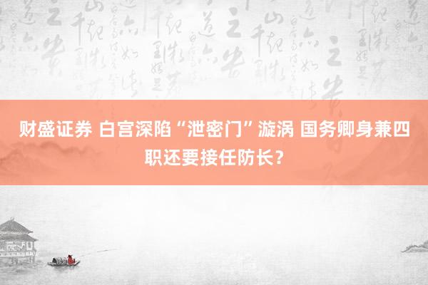 财盛证券 白宫深陷“泄密门”漩涡 国务卿身兼四职还要接任防长？