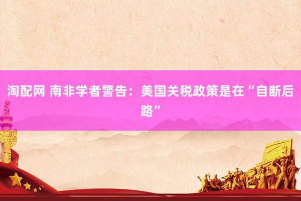 淘配网 南非学者警告：美国关税政策是在“自断后路”