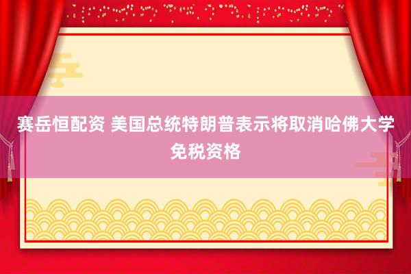 赛岳恒配资 美国总统特朗普表示将取消哈佛大学免税资格