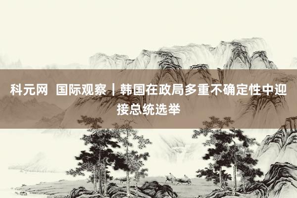 科元网  国际观察｜韩国在政局多重不确定性中迎接总统选举