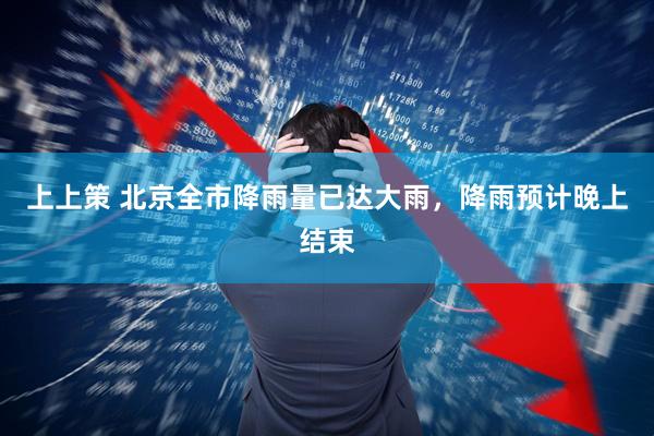 上上策 北京全市降雨量已达大雨，降雨预计晚上结束