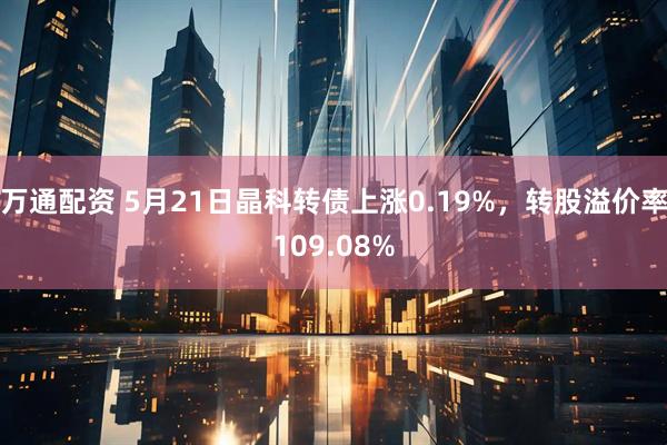 万通配资 5月21日晶科转债上涨0.19%，转股溢价率109.08%