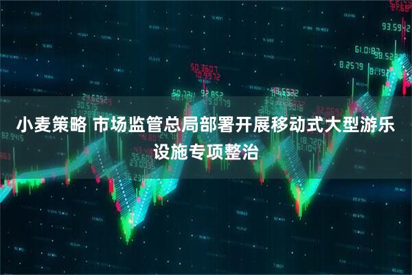 小麦策略 市场监管总局部署开展移动式大型游乐设施专项整治