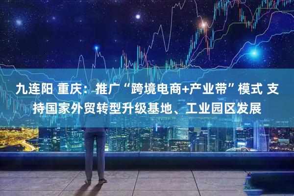 九连阳 重庆：推广“跨境电商+产业带”模式 支持国家外贸转型升级基地、工业园区发展