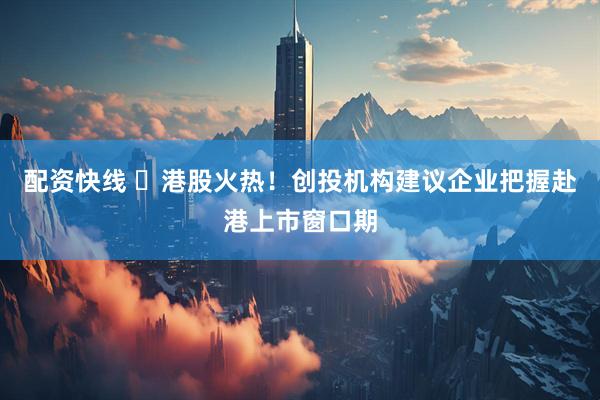 配资快线 ​港股火热！创投机构建议企业把握赴港上市窗口期