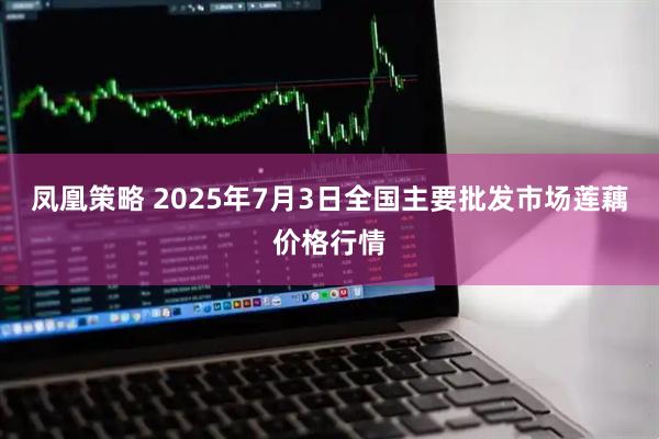 凤凰策略 2025年7月3日全国主要批发市场莲藕价格行情