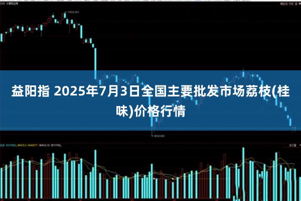 益阳指 2025年7月3日全国主要批发市场荔枝(桂味)价格行情