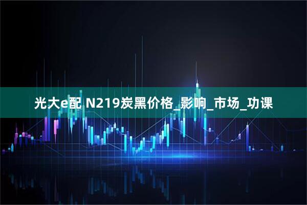光大e配 N219炭黑价格_影响_市场_功课