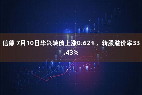 信德 7月10日华兴转债上涨0.62%，转股溢价率33.43%