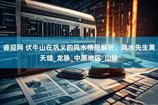 睿迎网 伏牛山在巩义的风水格局解析，风水先生黄天雄_龙脉_中原地区_山脉