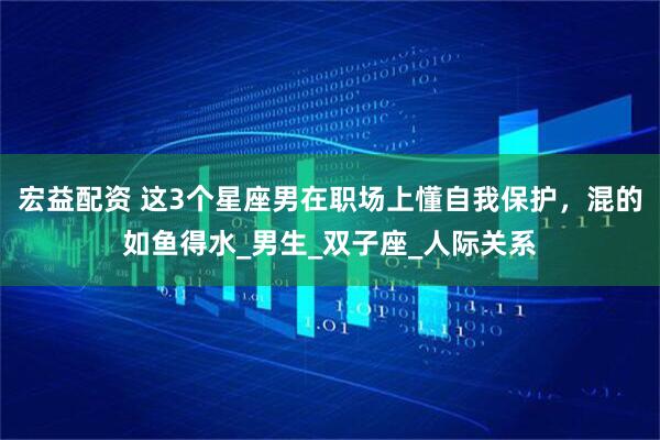宏益配资 这3个星座男在职场上懂自我保护，混的如鱼得水_男生_双子座_人际关系