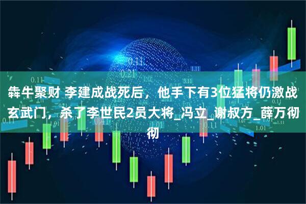 犇牛聚财 李建成战死后，他手下有3位猛将仍激战玄武门，杀了李世民2员大将_冯立_谢叔方_薛万彻