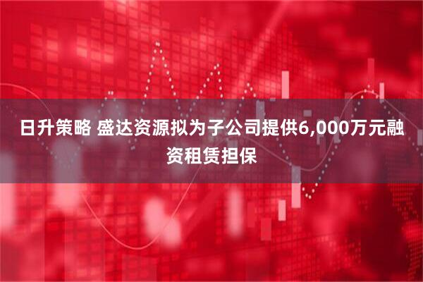 日升策略 盛达资源拟为子公司提供6,000万元融资租赁担保
