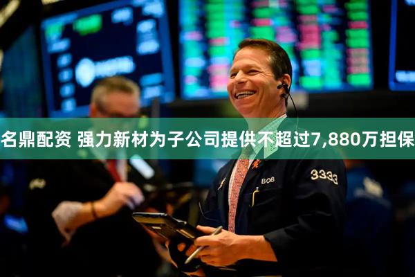 名鼎配资 强力新材为子公司提供不超过7,880万担保