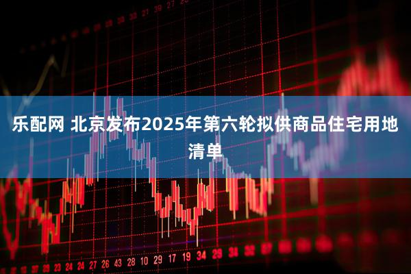 乐配网 北京发布2025年第六轮拟供商品住宅用地清单