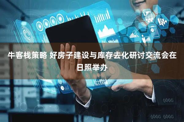牛客栈策略 好房子建设与库存去化研讨交流会在日照举办