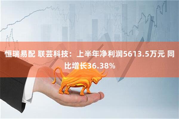 恒瑞易配 联芸科技：上半年净利润5613.5万元 同比增长36.38%