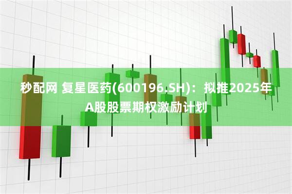 秒配网 复星医药(600196.SH)：拟推2025年A股股票期权激励计划