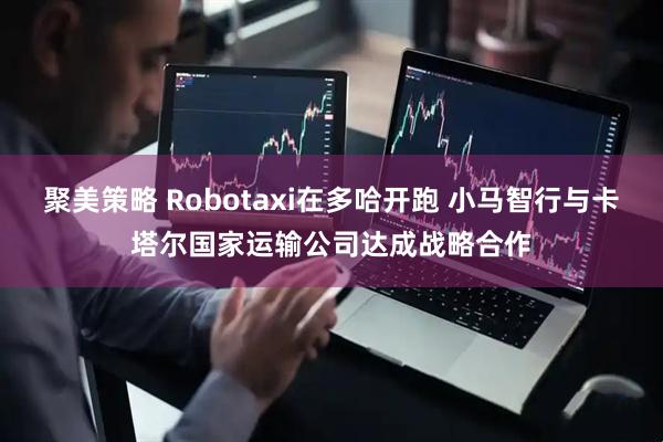 聚美策略 Robotaxi在多哈开跑 小马智行与卡塔尔国家运输公司达成战略合作