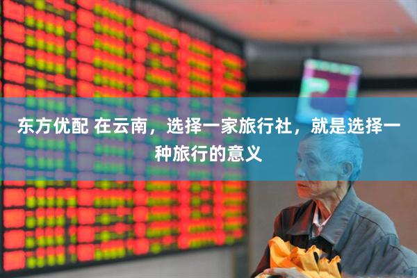 东方优配 在云南，选择一家旅行社，就是选择一种旅行的意义