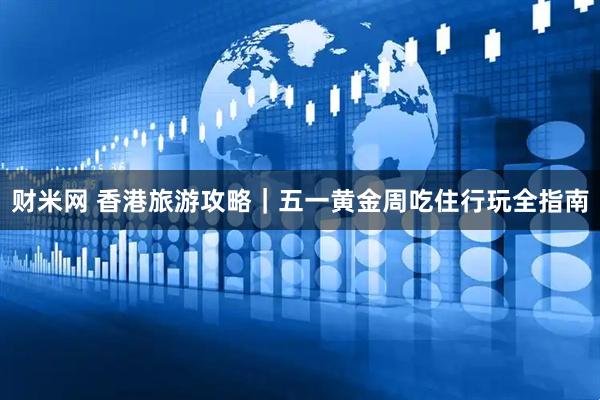 财米网 香港旅游攻略｜五一黄金周吃住行玩全指南