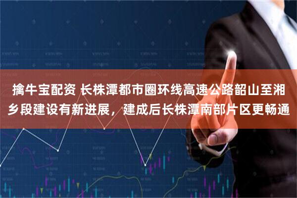 擒牛宝配资 长株潭都市圈环线高速公路韶山至湘乡段建设有新进展，建成后长株潭南部片区更畅通