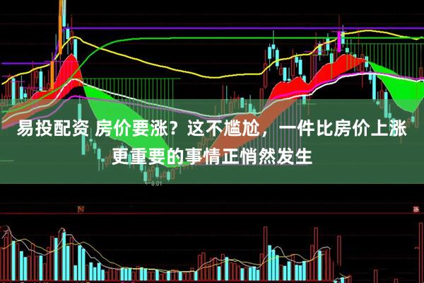 易投配资 房价要涨？这不尴尬，一件比房价上涨更重要的事情正悄然发生